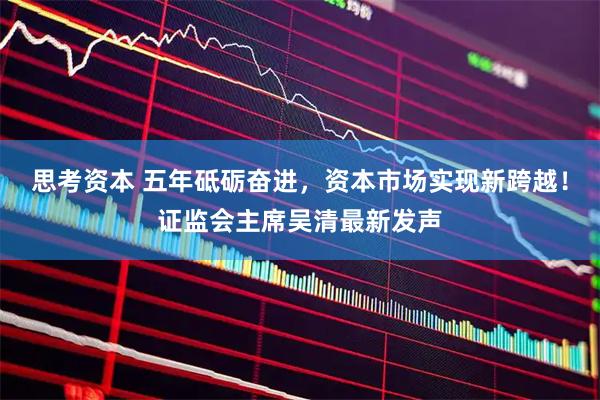 思考资本 五年砥砺奋进，资本市场实现新跨越！证监会主席吴清最新发声