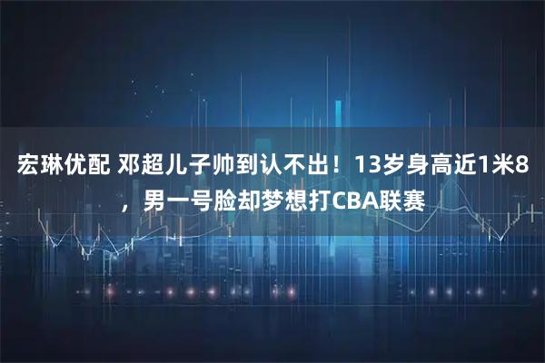 宏琳优配 邓超儿子帅到认不出！13岁身高近1米8，男一号脸却梦想打CBA联赛