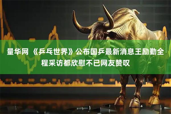 量华网 《乒乓世界》公布国乒最新消息王励勤全程采访都欣慰不已网友赞叹