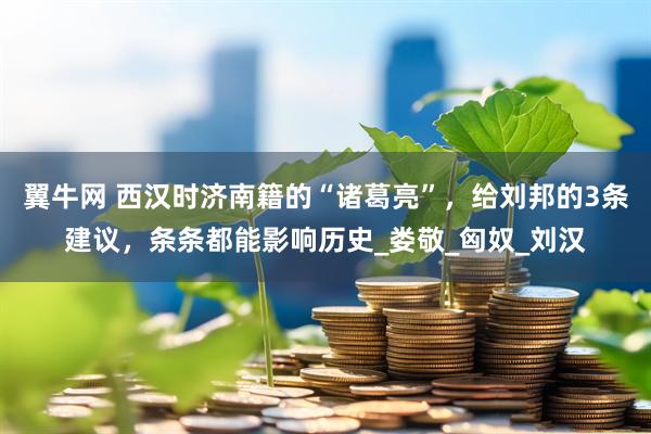 翼牛网 西汉时济南籍的“诸葛亮”，给刘邦的3条建议，条条都能影响历史_娄敬_匈奴_刘汉