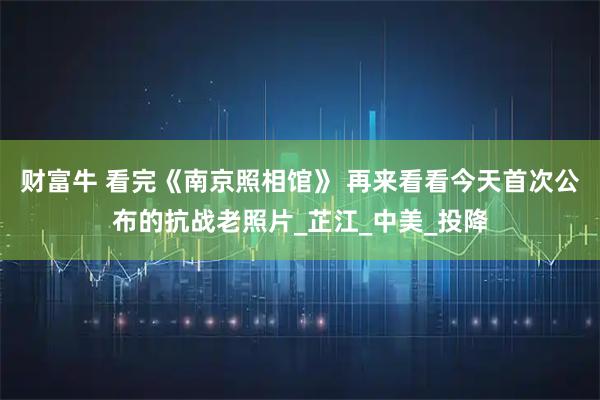财富牛 看完《南京照相馆》 再来看看今天首次公布的抗战老照片_芷江_中美_投降