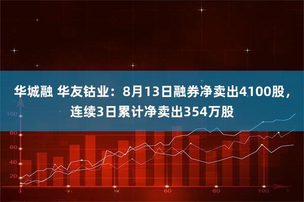华城融 华友钴业：8月13日融券净卖出4100股，连续3日累计净卖出354万股