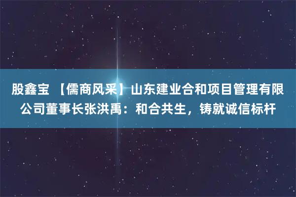 股鑫宝 【儒商风采】山东建业合和项目管理有限公司董事长张洪禹：和合共生，铸就诚信标杆