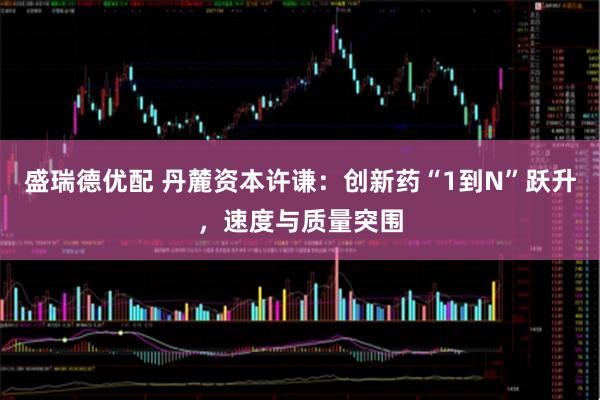 盛瑞德优配 丹麓资本许谦：创新药“1到N”跃升，速度与质量突围