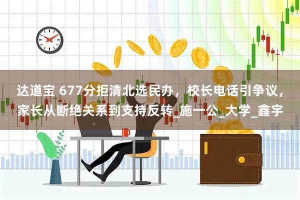 达道宝 677分拒清北选民办，校长电话引争议，家长从断绝关系到支持反转_施一公_大学_鑫宇
