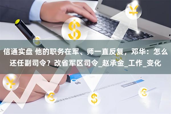 信通实盘 他的职务在军、师一直反复，邓华：怎么还任副司令？改省军区司令_赵承金_工作_变化