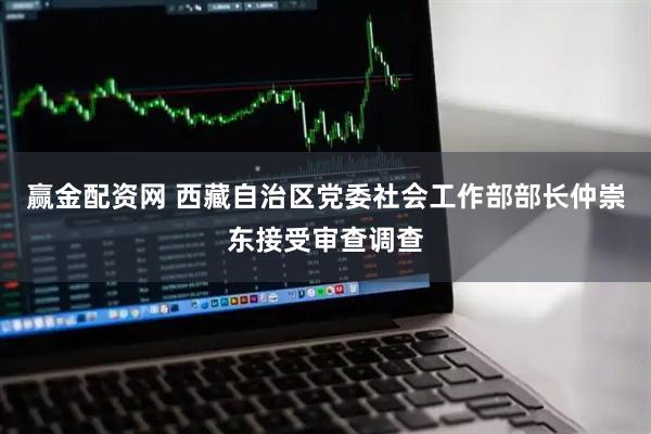 赢金配资网 西藏自治区党委社会工作部部长仲崇东接受审查调查