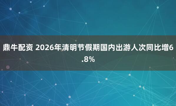 鼎牛配资 2026年清明节假期国内出游人次同比增6.8%