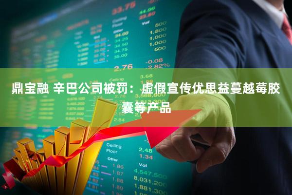 鼎宝融 辛巴公司被罚：虚假宣传优思益蔓越莓胶囊等产品