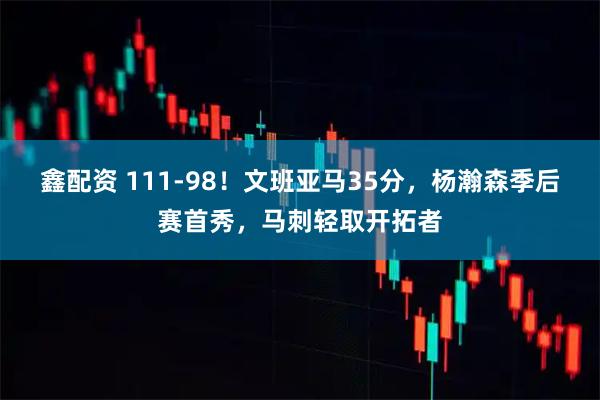 鑫配资 111-98！文班亚马35分，杨瀚森季后赛首秀，马刺轻取开拓者