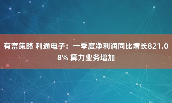 有富策略 利通电子：一季度净利润同比增长821.08% 算力业务增加