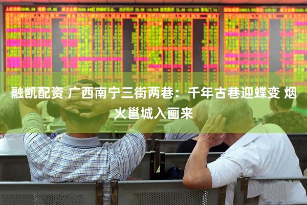 融凯配资 广西南宁三街两巷：千年古巷迎蝶变 烟火邕城入画来
