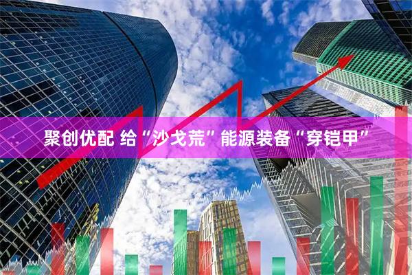 聚创优配 给“沙戈荒”能源装备“穿铠甲”