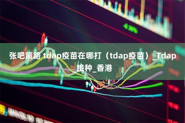 张吧策路 tdap疫苗在哪打（tdap疫苗）_Tdap_接种_香港