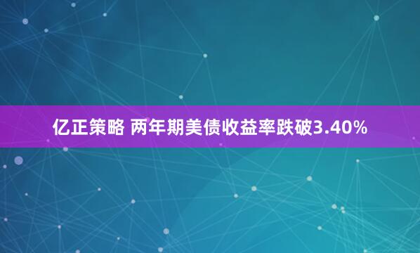 亿正策略 两年期美债收益率跌破3.40%