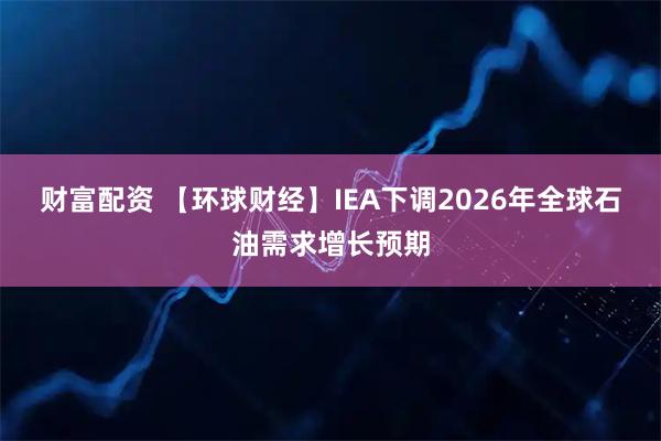 财富配资 【环球财经】IEA下调2026年全球石油需求增长预期