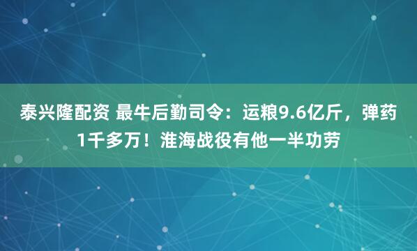 泰兴隆配资 最牛后勤司令:运粮9.6亿斤,弹药1千多万!淮海战役有他一半功劳