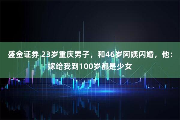 盛金证券 23岁重庆男子，和46岁阿姨闪婚，他：嫁给我到100岁都是少女
