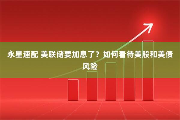 永星速配 美联储要加息了？如何看待美股和美债风险