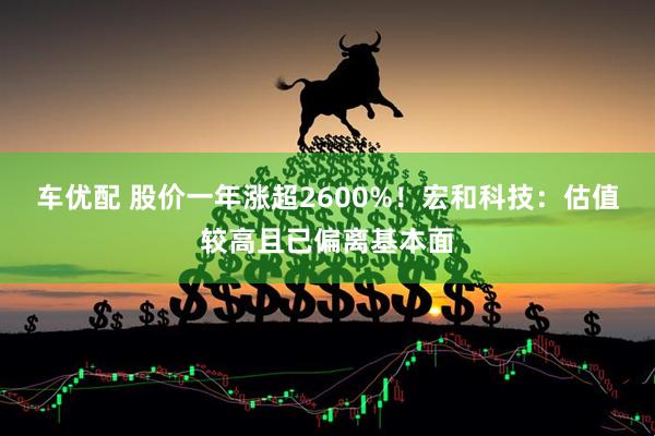 车优配 股价一年涨超2600%！宏和科技：估值较高且已偏离基本面