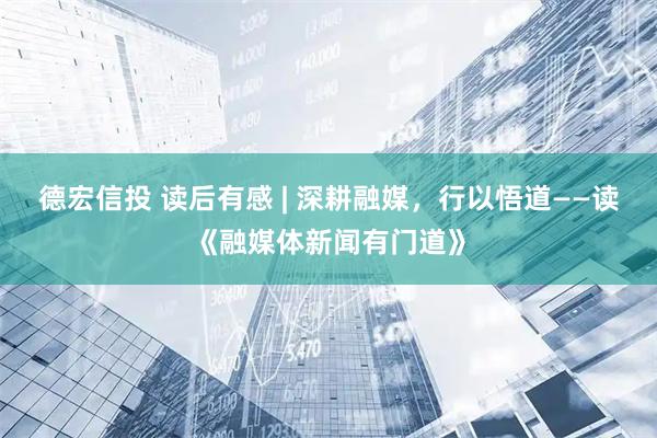 德宏信投 读后有感 | 深耕融媒，行以悟道——读《融媒体新闻有门道》
