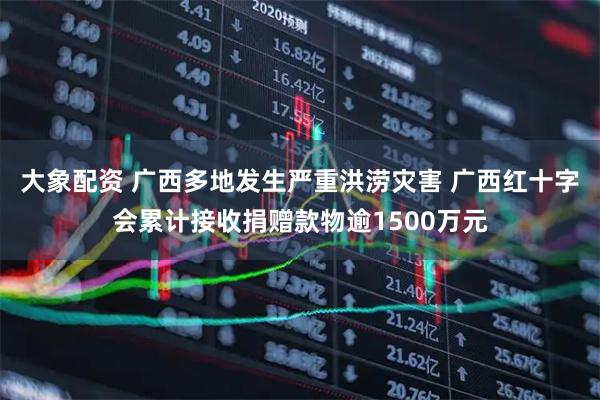 大象配资 广西多地发生严重洪涝灾害 广西红十字会累计接收捐赠款物逾1500万元