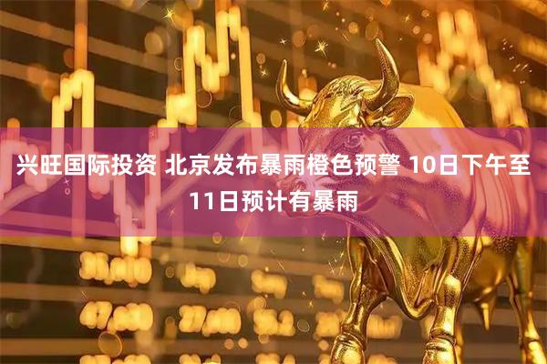 兴旺国际投资 北京发布暴雨橙色预警 10日下午至11日预计有暴雨