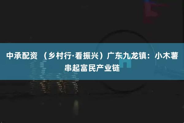 中承配资 （乡村行·看振兴）广东九龙镇：小木薯串起富民产业链