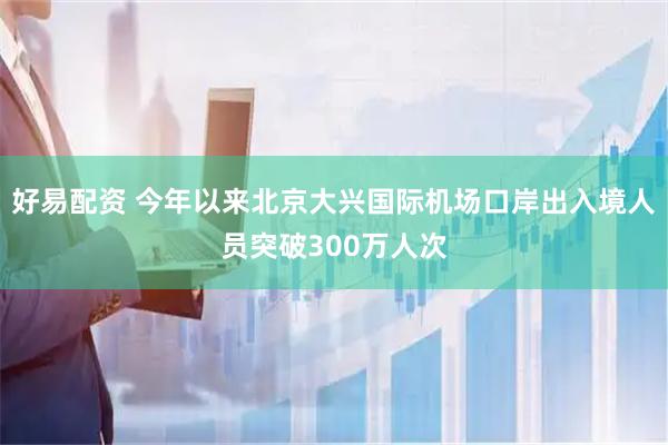 好易配资 今年以来北京大兴国际机场口岸出入境人员突破300万人次
