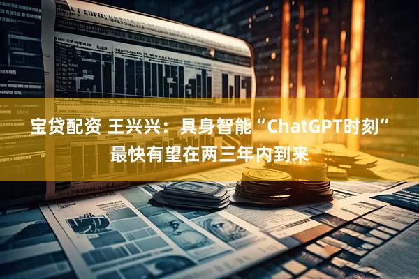 宝贷配资 王兴兴：具身智能“ChatGPT时刻”最快有望在两三年内到来