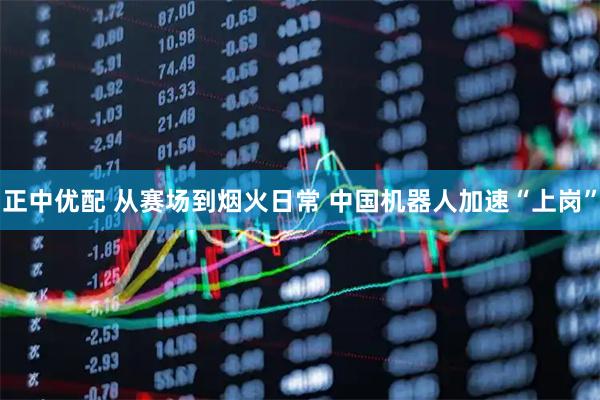正中优配 从赛场到烟火日常 中国机器人加速“上岗”