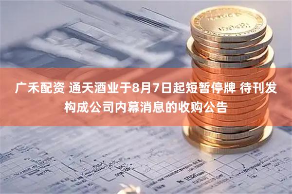 广禾配资 通天酒业于8月7日起短暂停牌 待刊发构成公司内幕消息的收购公告