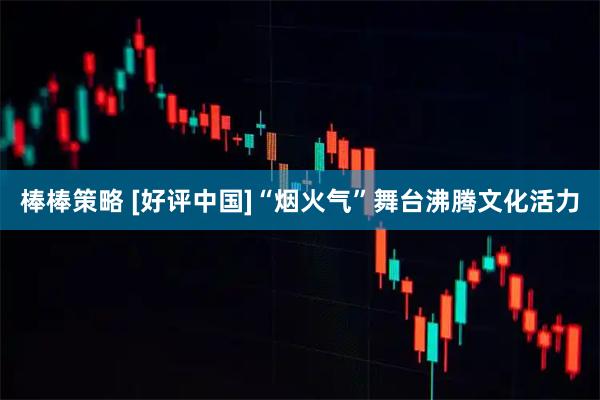棒棒策略 [好评中国]“烟火气”舞台沸腾文化活力