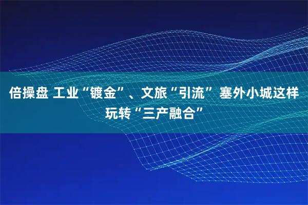 倍操盘 工业“镀金”、文旅“引流” 塞外小城这样玩转“三产融合”
