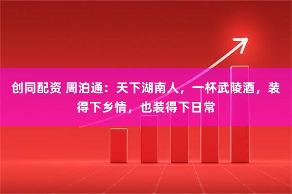 创同配资 周泊通：天下湖南人，一杯武陵酒，装得下乡情，也装得下日常