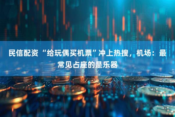 民信配资 “给玩偶买机票”冲上热搜，机场：最常见占座的是乐器